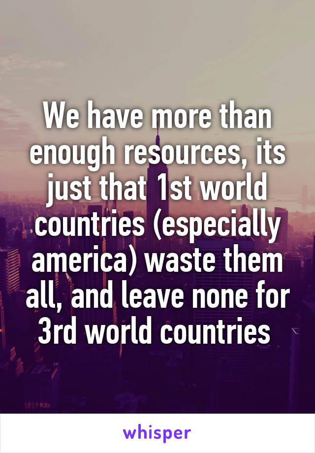 We have more than enough resources, its just that 1st world countries (especially america) waste them all, and leave none for 3rd world countries 