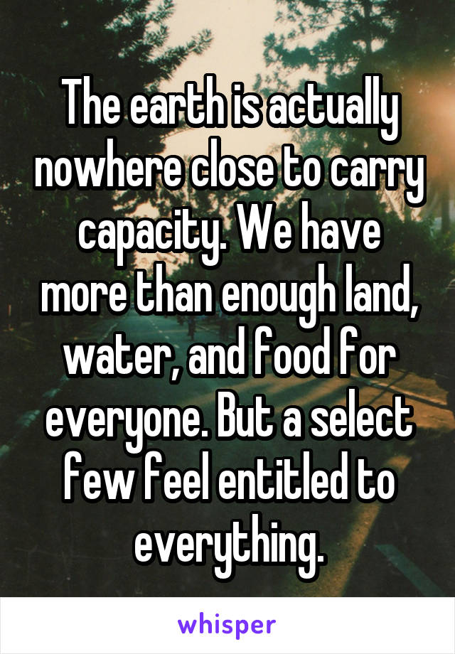 The earth is actually nowhere close to carry capacity. We have more than enough land, water, and food for everyone. But a select few feel entitled to everything.