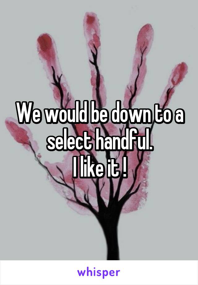 We would be down to a select handful.
I like it !