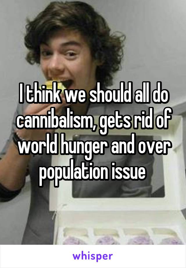 I think we should all do cannibalism, gets rid of world hunger and over population issue 