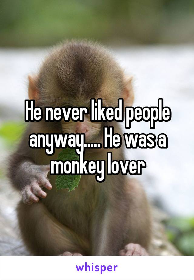 He never liked people anyway..... He was a monkey lover