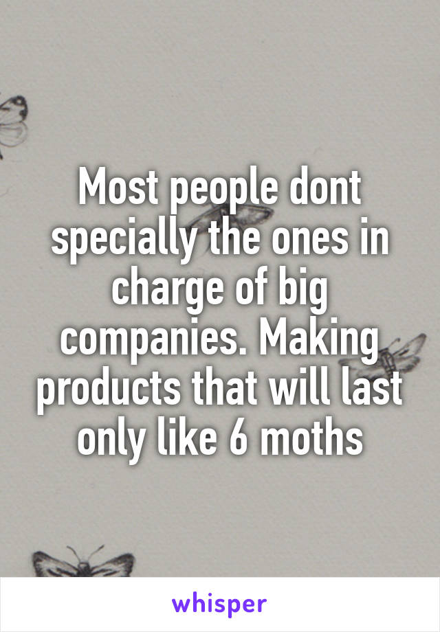 Most people dont specially the ones in charge of big companies. Making products that will last only like 6 moths