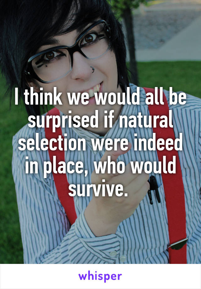 I think we would all be surprised if natural selection were indeed in place, who would survive. 