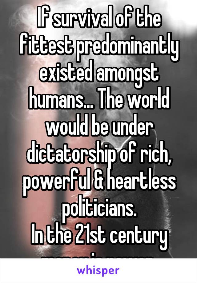 If survival of the fittest predominantly existed amongst humans... The world would be under dictatorship of rich, powerful & heartless politicians.
In the 21st century money is power.