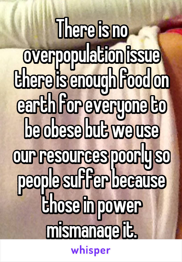 There is no overpopulation issue there is enough food on earth for everyone to be obese but we use our resources poorly so people suffer because those in power mismanage it.