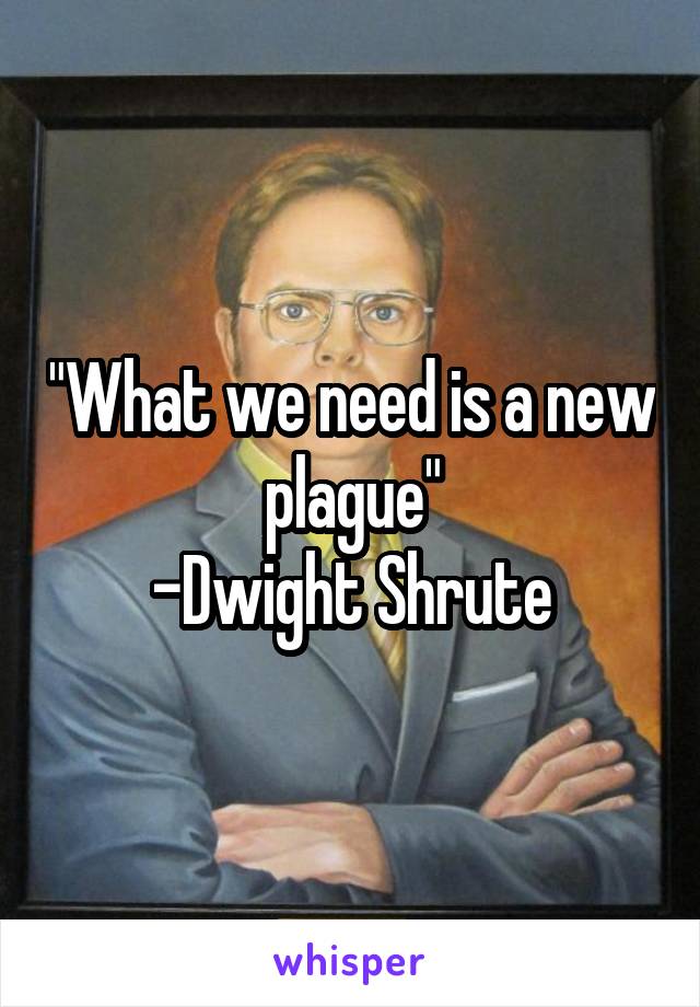 "What we need is a new plague"
-Dwight Shrute