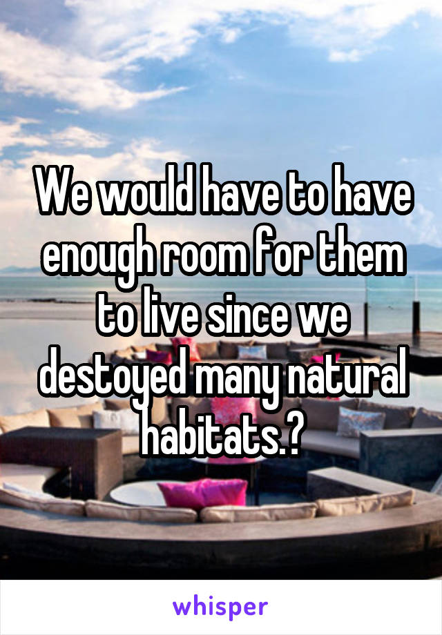 We would have to have enough room for them to live since we destoyed many natural habitats.?