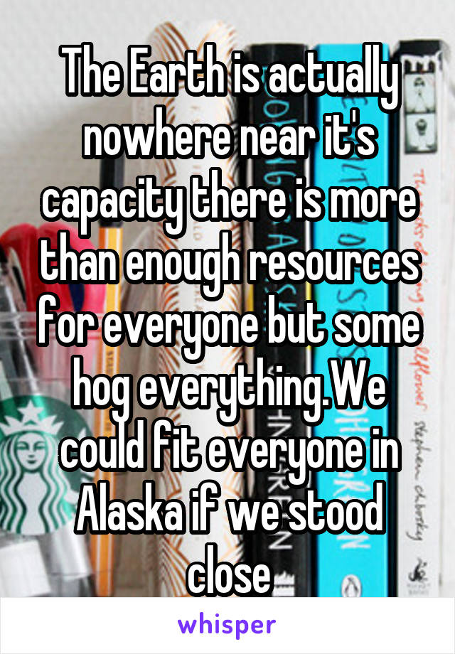 The Earth is actually nowhere near it's capacity there is more than enough resources for everyone but some hog everything.We could fit everyone in Alaska if we stood close