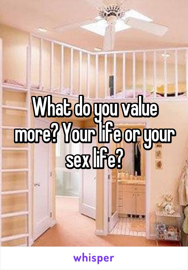 What do you value more? Your life or your sex life?