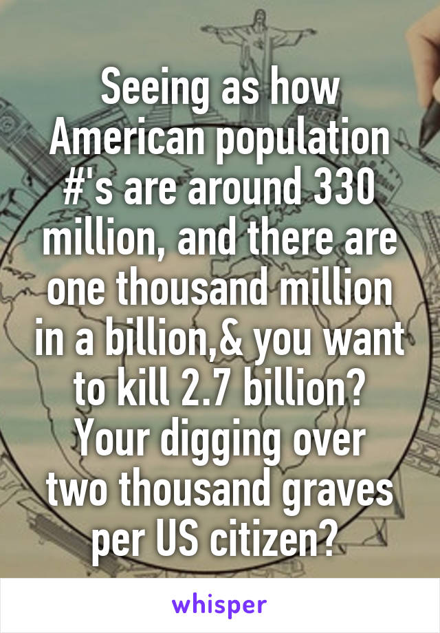 Seeing as how American population #'s are around 330 million, and there are one thousand million in a billion,& you want to kill 2.7 billion?
Your digging over two thousand graves per US citizen? 