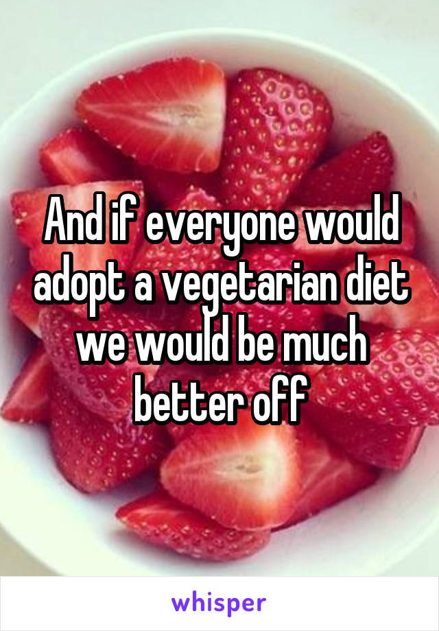 And if everyone would adopt a vegetarian diet we would be much better off