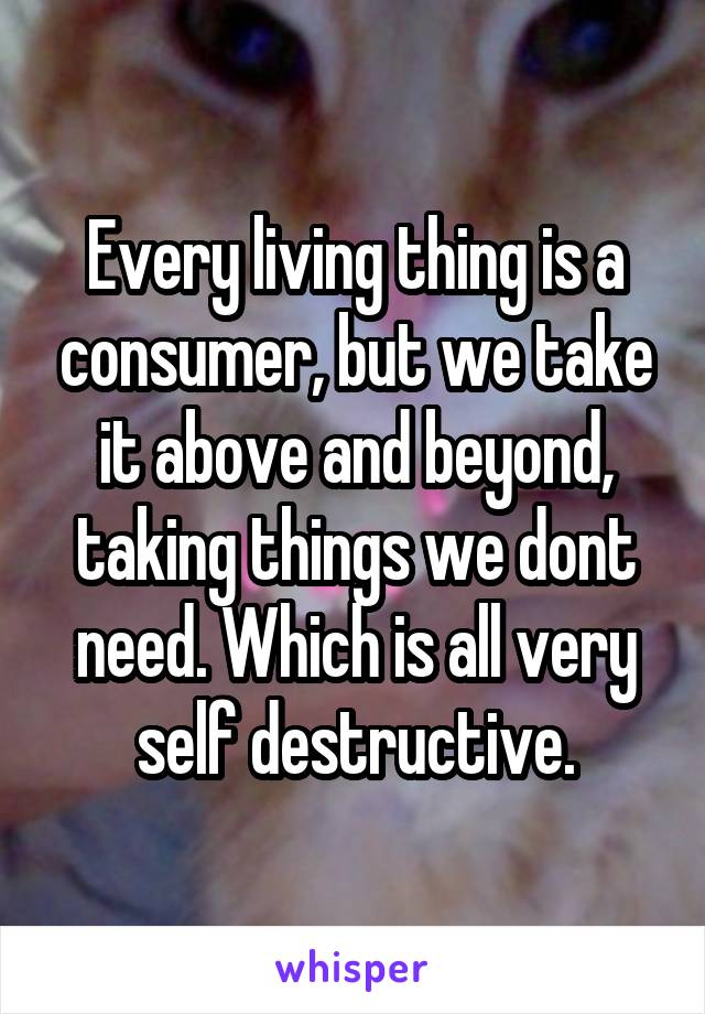 Every living thing is a consumer, but we take it above and beyond, taking things we dont need. Which is all very self destructive.