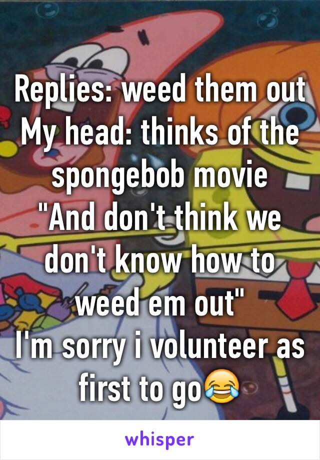 Replies: weed them out
My head: thinks of the spongebob movie
"And don't think we don't know how to weed em out"
I'm sorry i volunteer as first to go😂