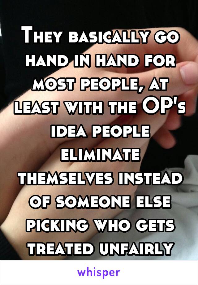 They basically go hand in hand for most people, at least with the OP's idea people eliminate themselves instead of someone else picking who gets treated unfairly