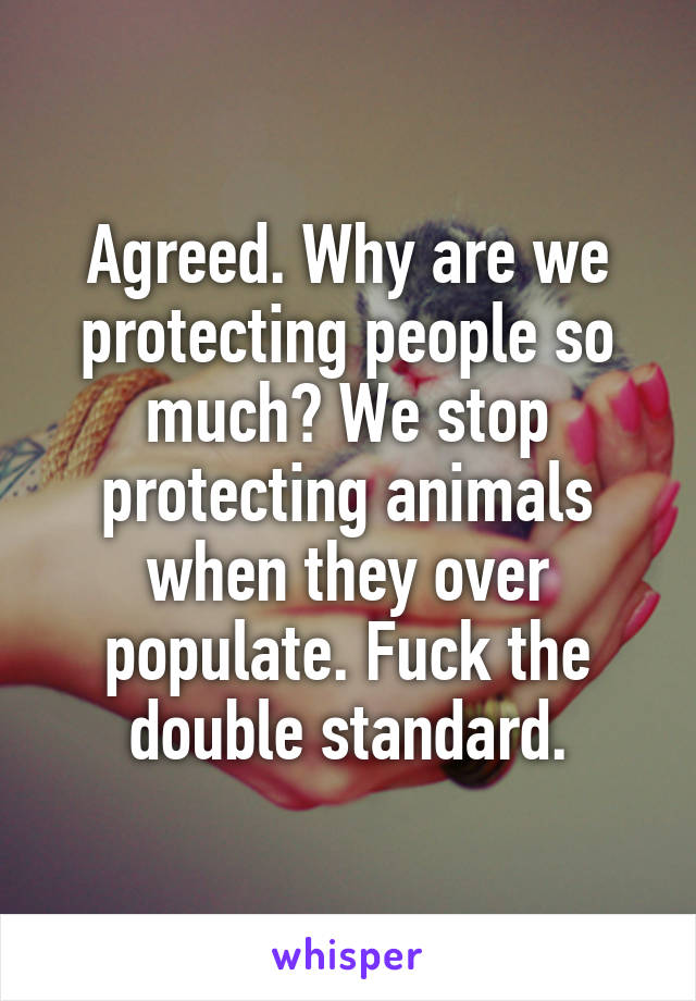 Agreed. Why are we protecting people so much? We stop protecting animals when they over populate. Fuck the double standard.