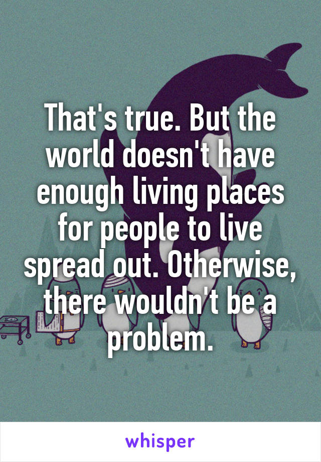 That's true. But the world doesn't have enough living places for people to live spread out. Otherwise, there wouldn't be a problem.