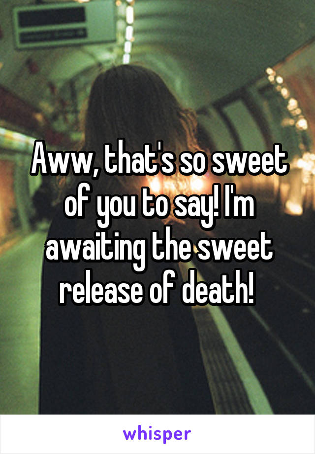 Aww, that's so sweet of you to say! I'm awaiting the sweet release of death! 