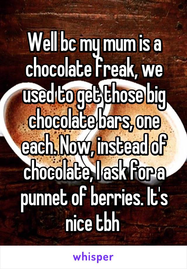 Well bc my mum is a chocolate freak, we used to get those big chocolate bars, one each. Now, instead of chocolate, I ask for a punnet of berries. It's nice tbh 