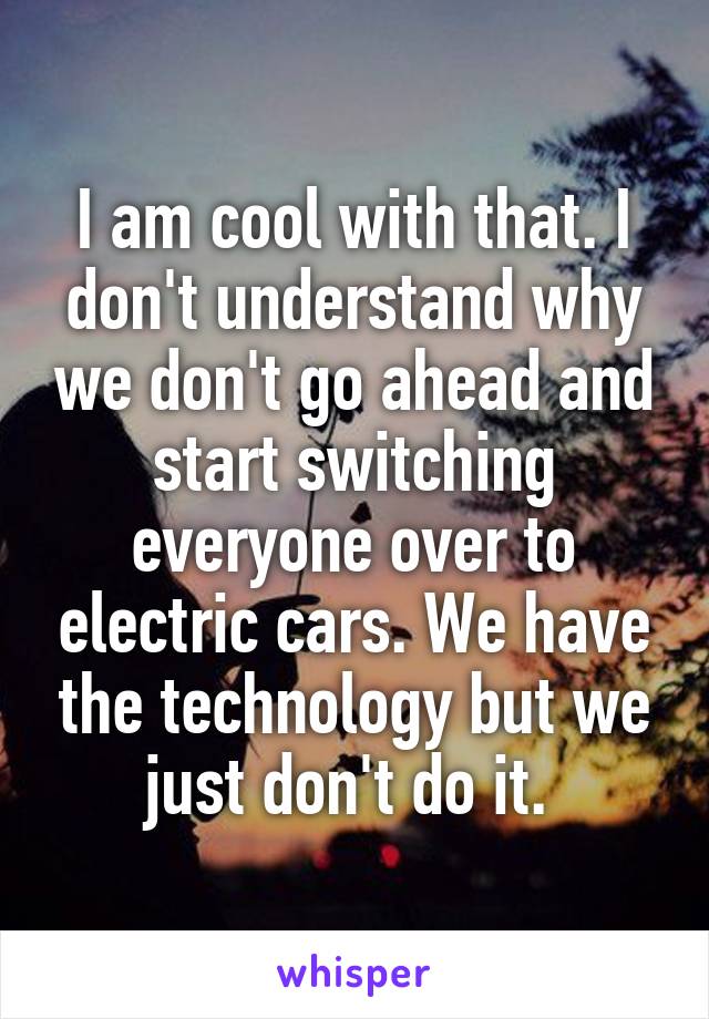 I am cool with that. I don't understand why we don't go ahead and start switching everyone over to electric cars. We have the technology but we just don't do it. 