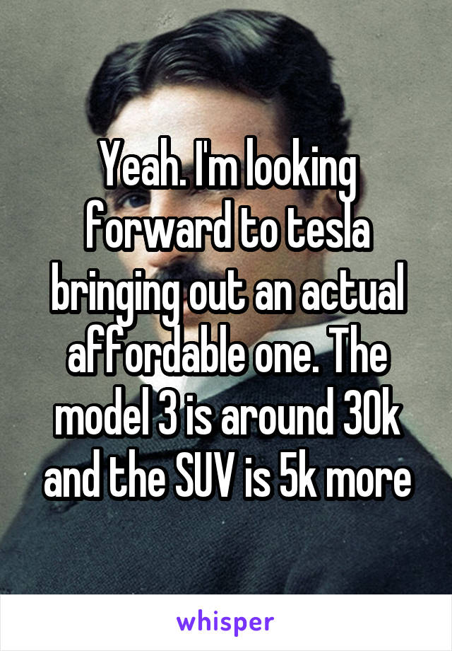 Yeah. I'm looking forward to tesla bringing out an actual affordable one. The model 3 is around 30k and the SUV is 5k more