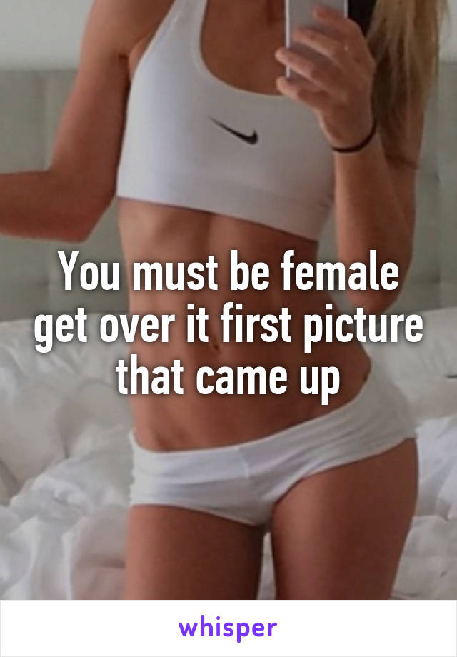 You must be female get over it first picture that came up