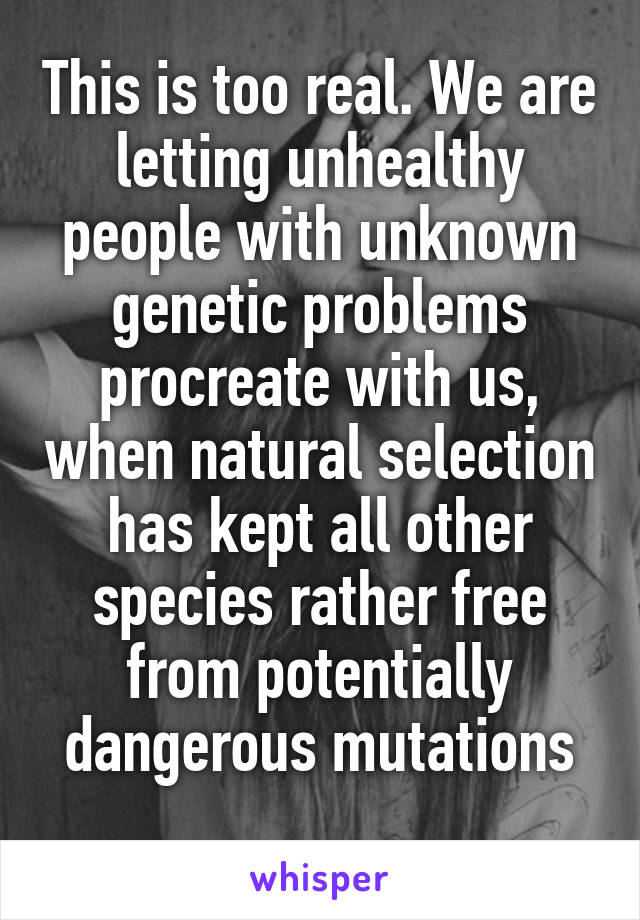 This is too real. We are letting unhealthy people with unknown genetic problems procreate with us, when natural selection has kept all other species rather free from potentially dangerous mutations
