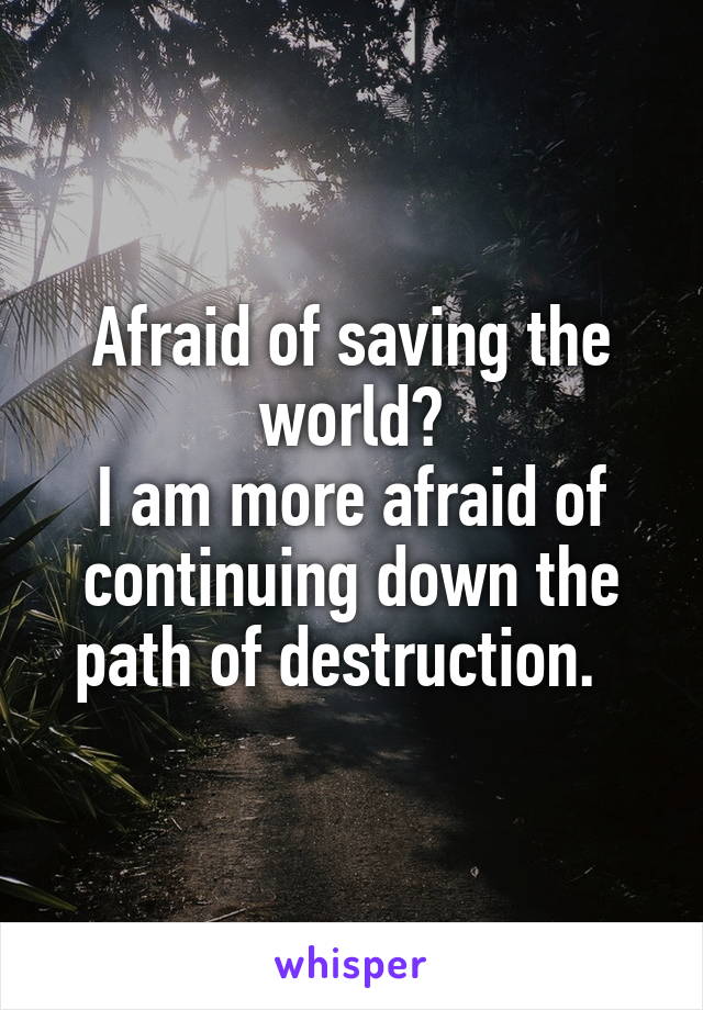 Afraid of saving the world?
I am more afraid of continuing down the path of destruction.  