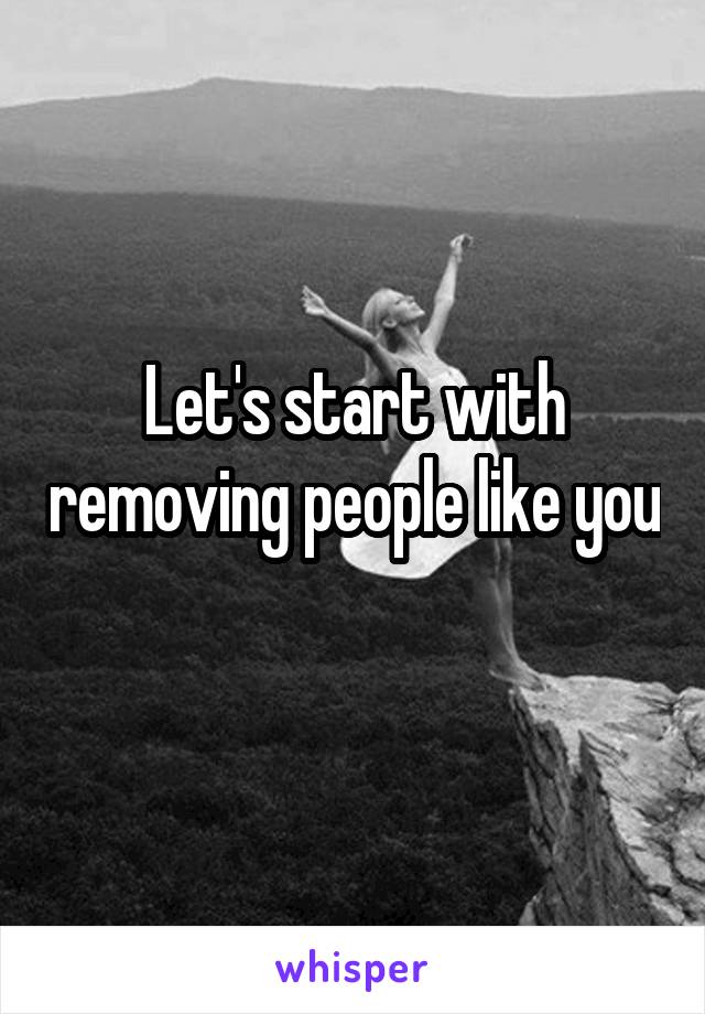 Let's start with removing people like you 