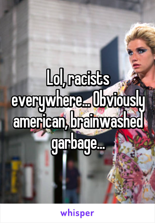 Lol, racists everywhere... Obviously american, brainwashed garbage...