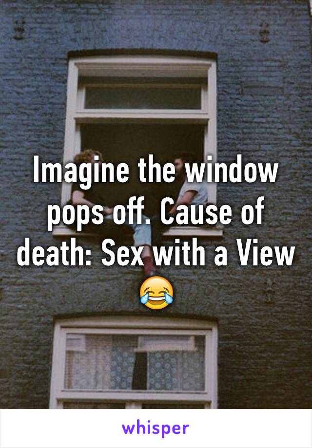 Imagine the window pops off. Cause of death: Sex with a View 😂