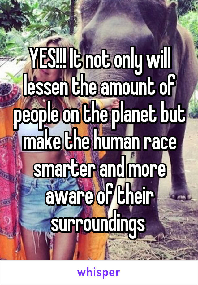 YES!!! It not only will lessen the amount of people on the planet but make the human race smarter and more aware of their surroundings 