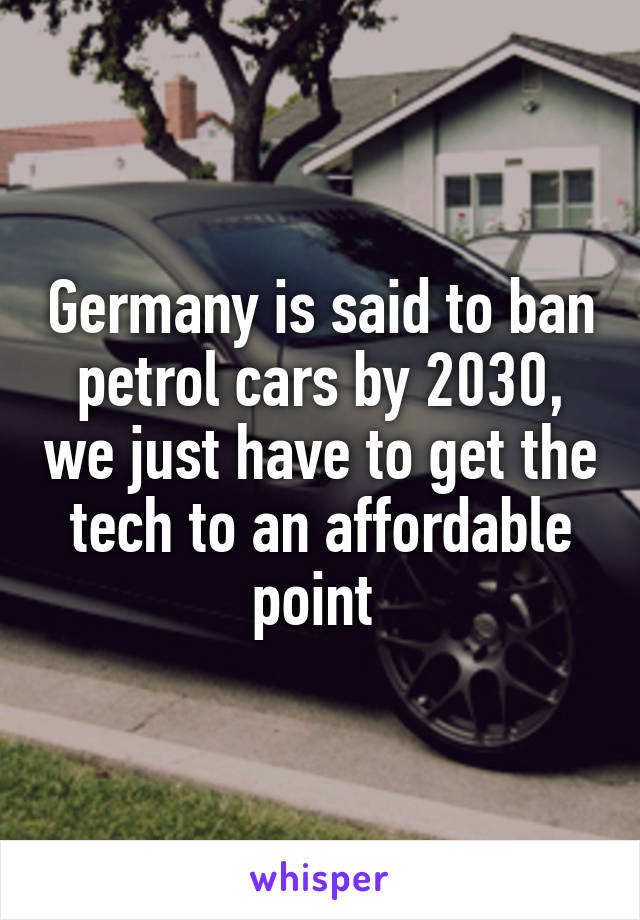 Germany is said to ban petrol cars by 2030, we just have to get the tech to an affordable point 