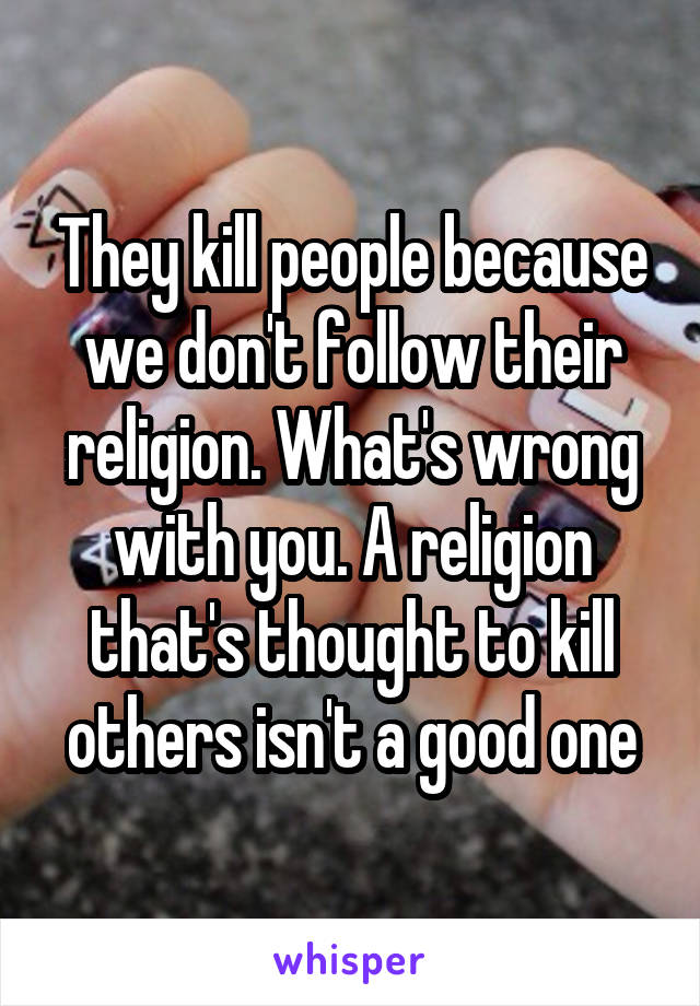 They kill people because we don't follow their religion. What's wrong with you. A religion that's thought to kill others isn't a good one