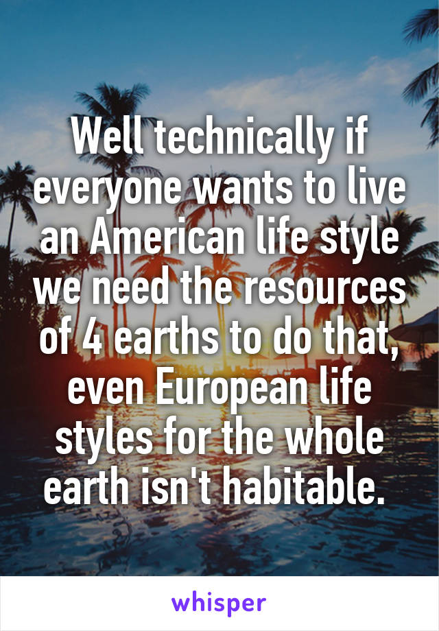 Well technically if everyone wants to live an American life style we need the resources of 4 earths to do that, even European life styles for the whole earth isn't habitable. 