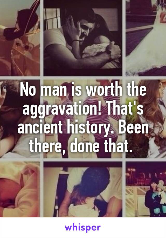 No man is worth the aggravation! That's ancient history. Been there, done that. 
