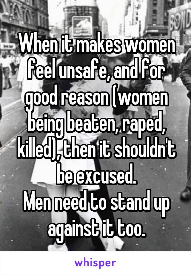 When it makes women feel unsafe, and for good reason (women being beaten, raped, killed), then it shouldn't be excused.
Men need to stand up against it too.