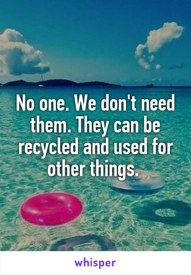 No one. We don't need them. They can be recycled and used for other things. 