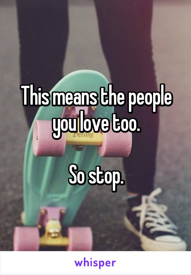 This means the people you love too.

So stop.