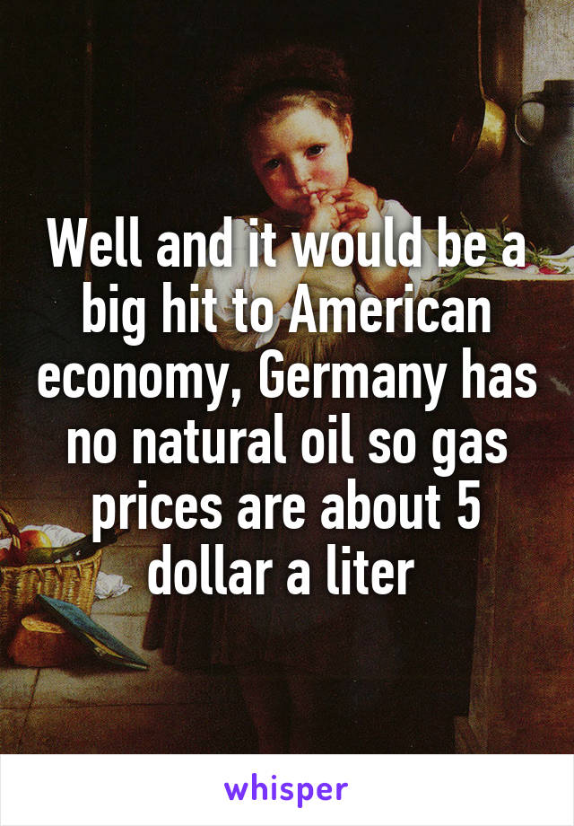 Well and it would be a big hit to American economy, Germany has no natural oil so gas prices are about 5 dollar a liter 