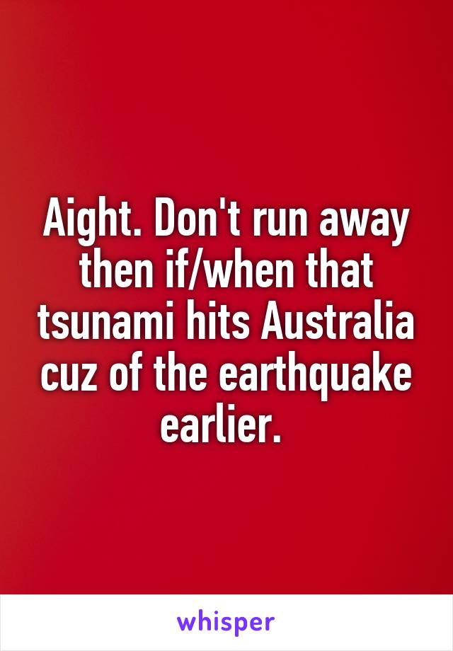 Aight. Don't run away then if/when that tsunami hits Australia cuz of the earthquake earlier. 