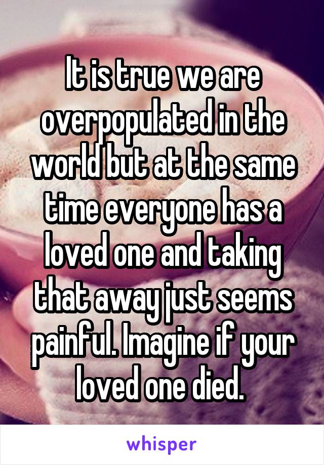 It is true we are overpopulated in the world but at the same time everyone has a loved one and taking that away just seems painful. Imagine if your loved one died. 