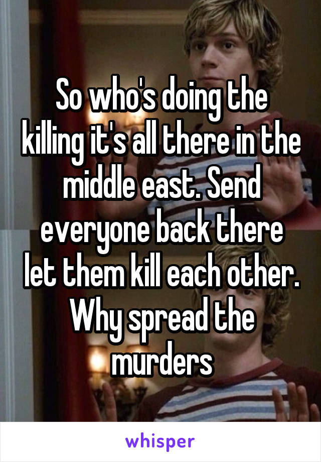 So who's doing the killing it's all there in the middle east. Send everyone back there let them kill each other. Why spread the murders