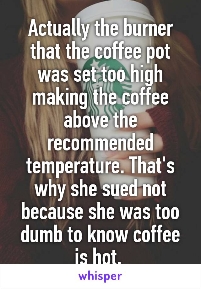 Actually the burner that the coffee pot was set too high making the coffee above the recommended temperature. That's why she sued not because she was too dumb to know coffee is hot. 