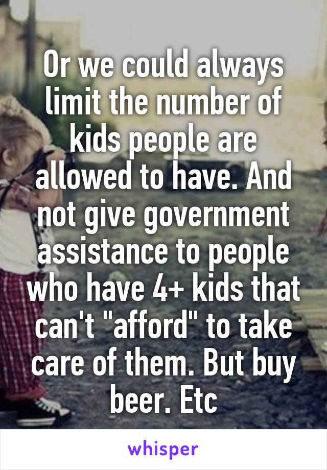 Or we could always limit the number of kids people are allowed to have. And not give government assistance to people who have 4+ kids that can't "afford" to take care of them. But buy beer. Etc