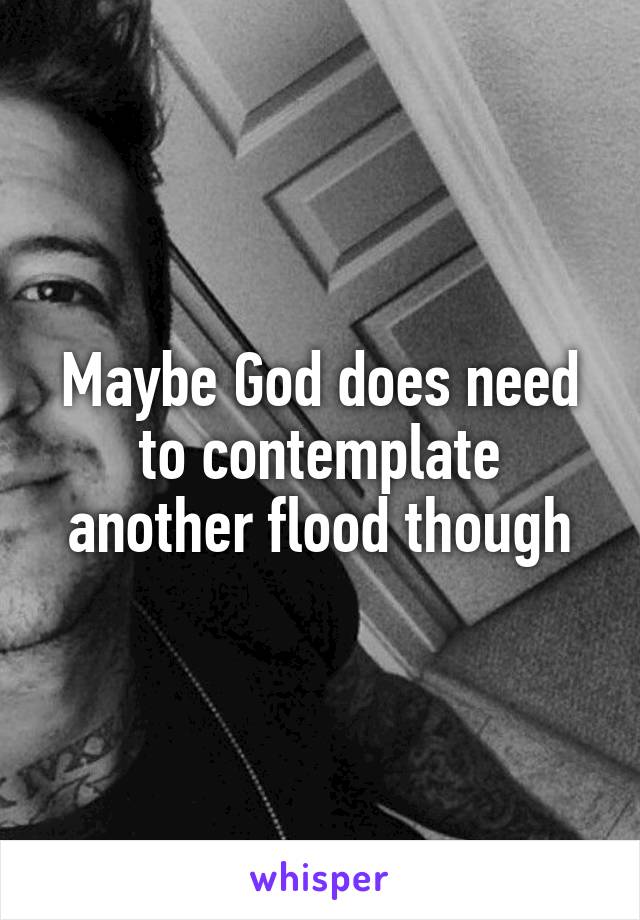 Maybe God does need to contemplate another flood though