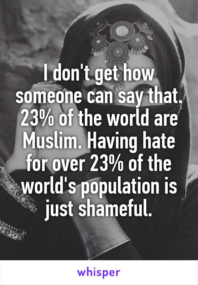 I don't get how someone can say that. 23% of the world are Muslim. Having hate for over 23% of the world's population is just shameful.