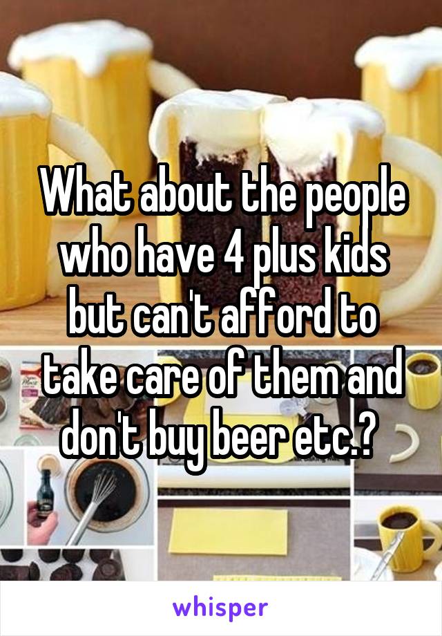 What about the people who have 4 plus kids but can't afford to take care of them and don't buy beer etc.? 