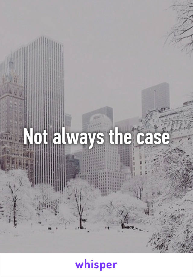 Not always the case