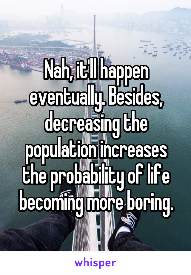 Nah, it'll happen eventually. Besides, decreasing the population increases the probability of life becoming more boring.