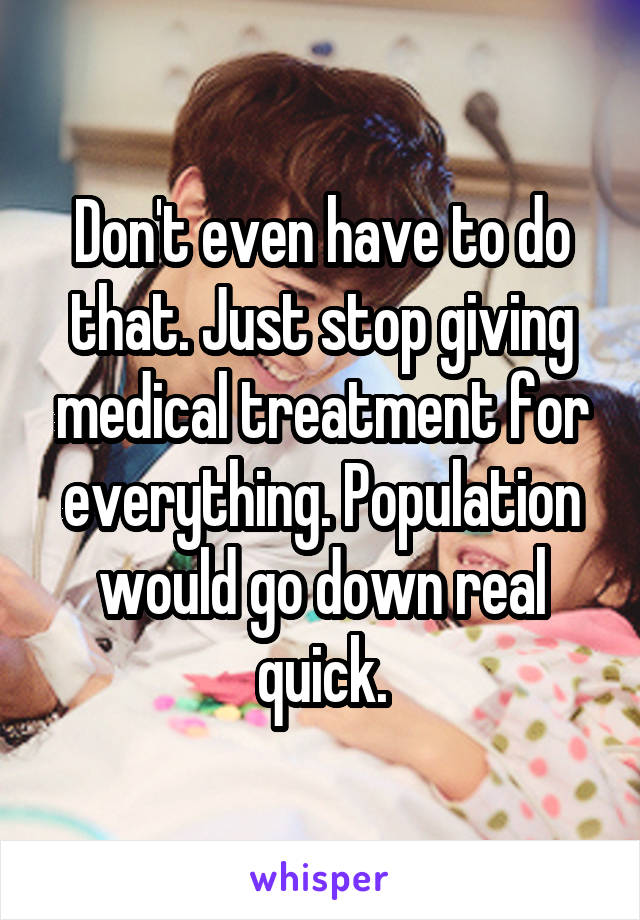 Don't even have to do that. Just stop giving medical treatment for everything. Population would go down real quick.